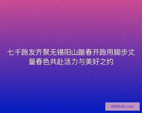 七千跑友齐聚无锡阳山踏春开跑用脚步丈量春色共赴活力与美好之约
