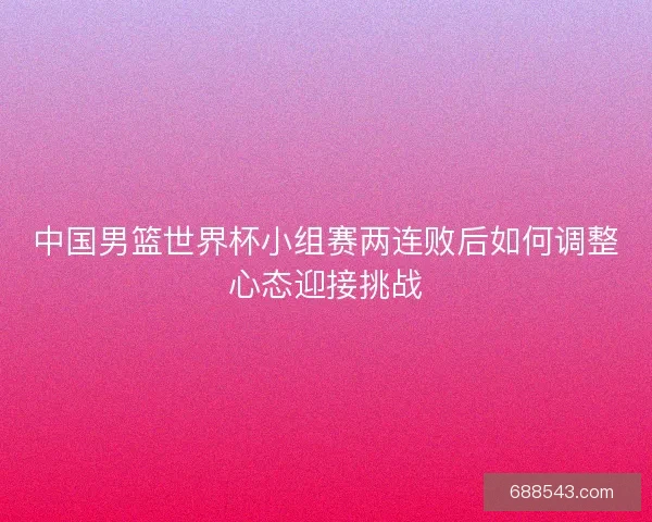 中国男篮世界杯小组赛两连败后如何调整心态迎接挑战