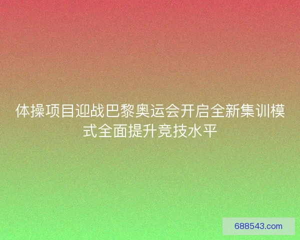体操项目迎战巴黎奥运会开启全新集训模式全面提升竞技水平