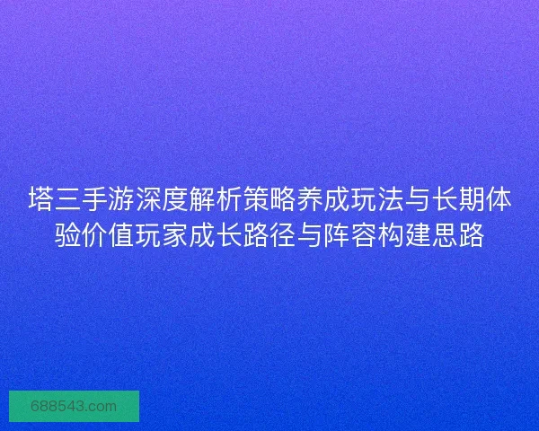 塔三手游深度解析策略养成玩法与长期体验价值玩家成长路径与阵容构建思路