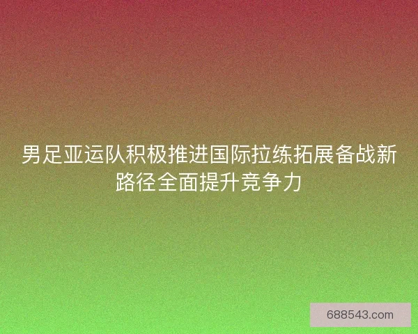 男足亚运队积极推进国际拉练拓展备战新路径全面提升竞争力