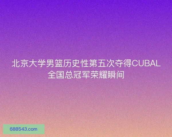 北京大学男篮历史性第五次夺得CUBAL全国总冠军荣耀瞬间