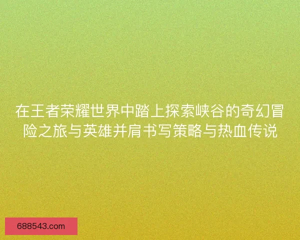 在王者荣耀世界中踏上探索峡谷的奇幻冒险之旅与英雄并肩书写策略与热血传说