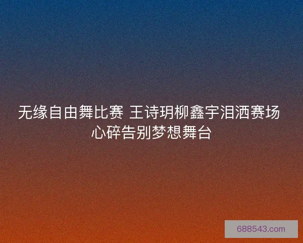 无缘自由舞比赛 王诗玥柳鑫宇泪洒赛场 心碎告别梦想舞台