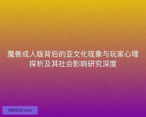 魔兽成人版背后的亚文化现象与玩家心理探析及其社会影响研究深度