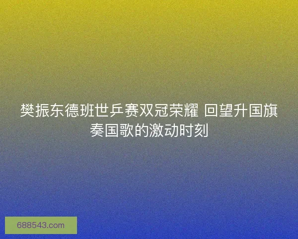 樊振东德班世乒赛双冠荣耀 回望升国旗奏国歌的激动时刻