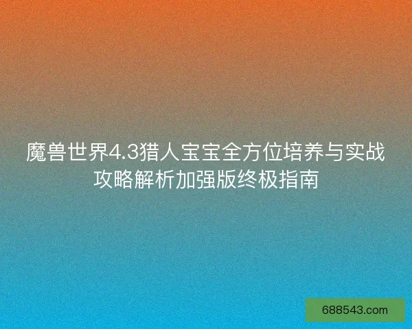 魔兽世界4.3猎人宝宝全方位培养与实战攻略解析加强版终极指南