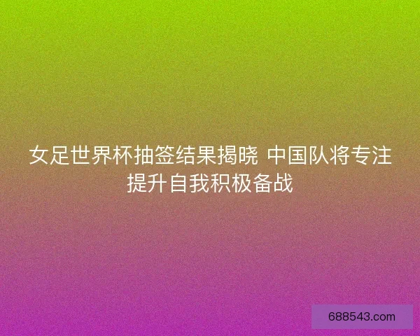 女足世界杯抽签结果揭晓 中国队将专注提升自我积极备战
