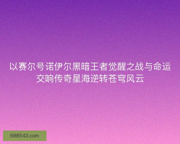 以赛尔号诺伊尔黑暗王者觉醒之战与命运交响传奇星海逆转苍穹风云