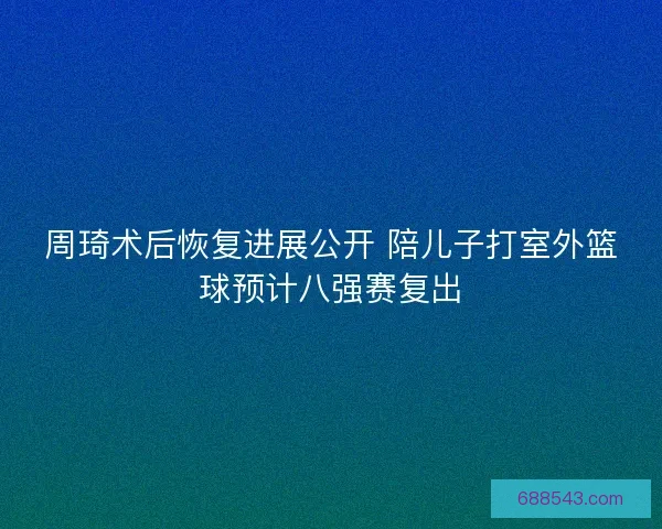 周琦术后恢复进展公开 陪儿子打室外篮球预计八强赛复出