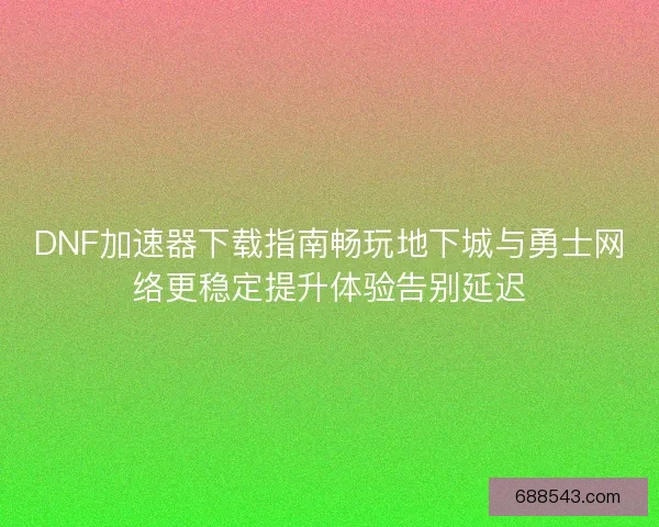 DNF加速器下载指南畅玩地下城与勇士网络更稳定提升体验告别延迟