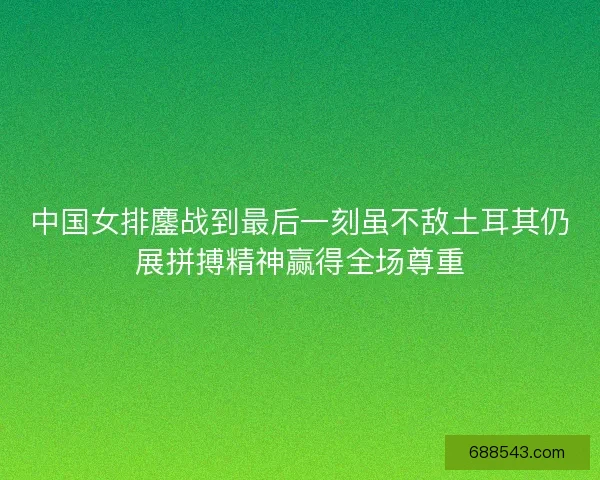 中国女排鏖战到最后一刻虽不敌土耳其仍展拼搏精神赢得全场尊重