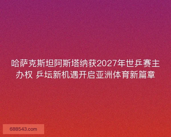 哈萨克斯坦阿斯塔纳获2027年世乒赛主办权 乒坛新机遇开启亚洲体育新篇章