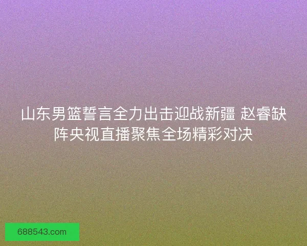 山东男篮誓言全力出击迎战新疆 赵睿缺阵央视直播聚焦全场精彩对决 山东男篮誓言全力出击迎战新疆 赵睿缺阵央视直播聚焦全场精彩对决