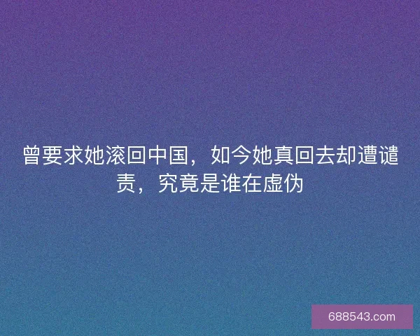 曾要求她滚回中国，如今她真回去却遭谴责，究竟是谁在虚伪